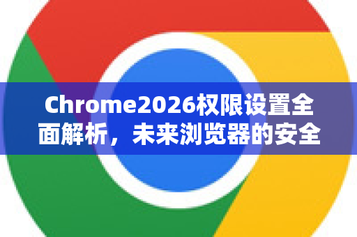 Chrome2026权限设置全面解析，未来浏览器的安全新标杆-第1张图片-Google下载|谷歌浏览器官网-2026最新版
