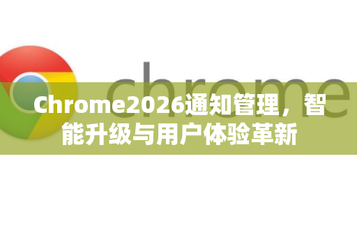 Chrome2026通知管理，智能升级与用户体验革新-第1张图片-Google下载|谷歌浏览器官网-2026最新版