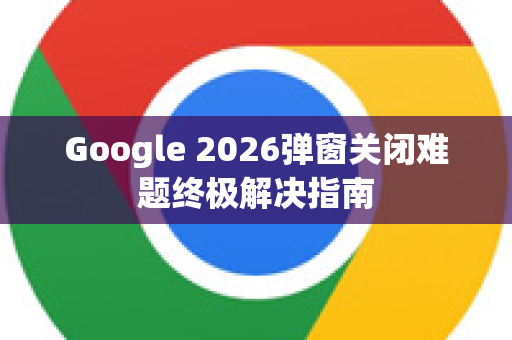 Google 2026弹窗关闭难题终极解决指南-第1张图片-Google下载|谷歌浏览器官网-2026最新版