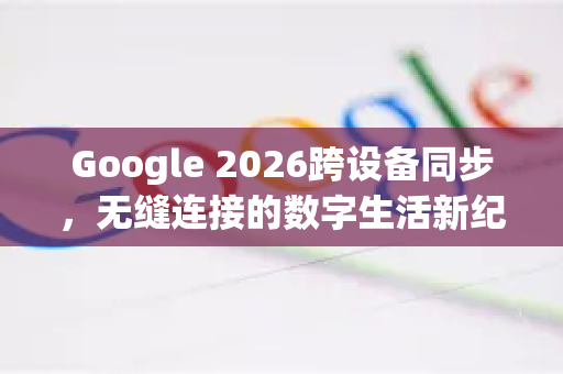 Google 2026跨设备同步，无缝连接的数字生活新纪元-第1张图片-Google下载|谷歌浏览器官网-2026最新版