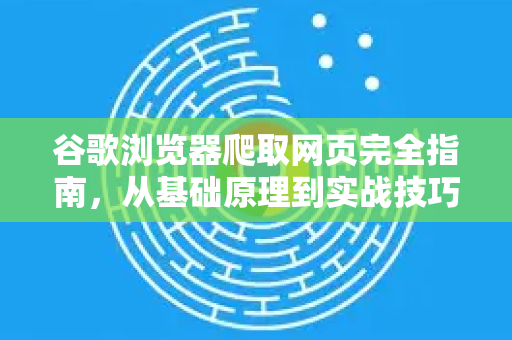 谷歌浏览器爬取网页完全指南，从基础原理到实战技巧
