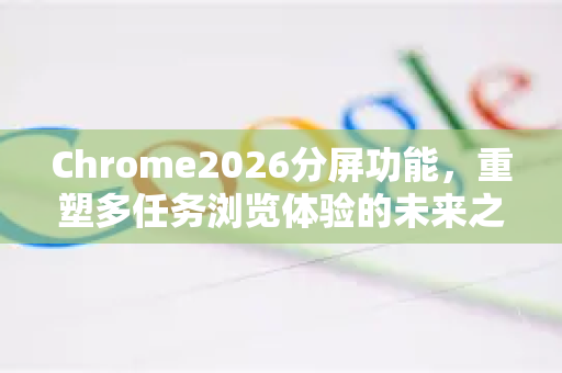 Chrome2026分屏功能，重塑多任务浏览体验的未来之作-第1张图片-Google下载|谷歌浏览器官网-2026最新版