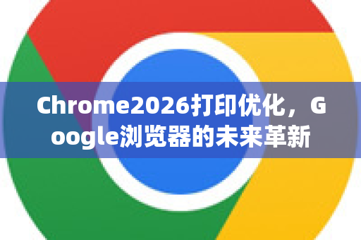 Chrome2026打印优化，Google浏览器的未来革新-第1张图片-Google下载|谷歌浏览器官网-2026最新版