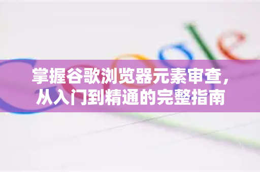 掌握谷歌浏览器元素审查，从入门到精通的完整指南