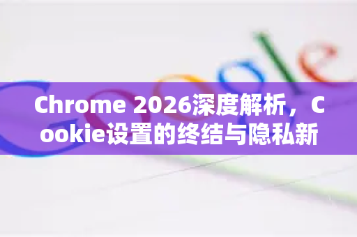 Chrome 2026深度解析,Cookie设置的终结与隐私新纪元的开启-第1张图片-Google下载|谷歌浏览器官网-2026最新版 Chrome 2026深度解析,Cookie设置的终结与隐私新纪元的开启-第1张图片-Google下载|谷歌浏览器官网-2026最新版