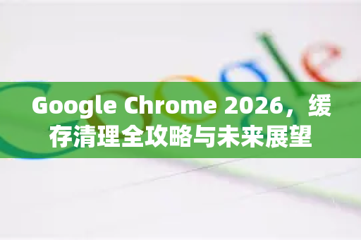 Google Chrome 2026，缓存清理全攻略与未来展望-第1张图片-Google下载|谷歌浏览器官网-2026最新版