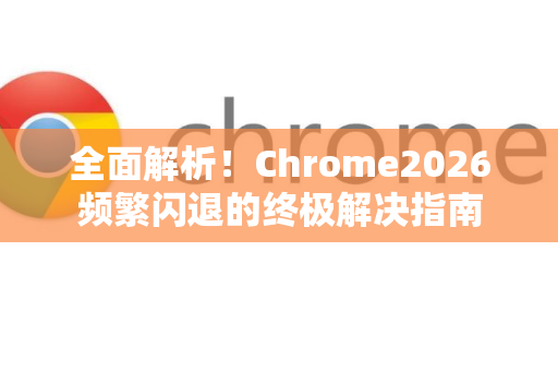 全面解析！Chrome2026频繁闪退的终极解决指南