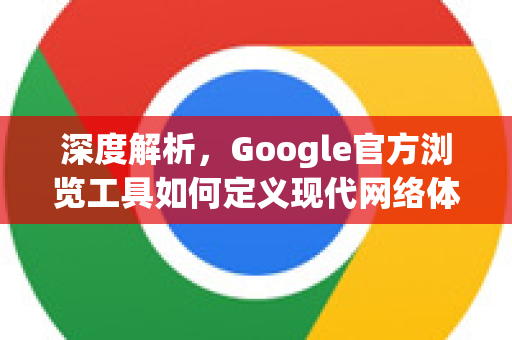 深度解析，Google官方浏览工具如何定义现代网络体验