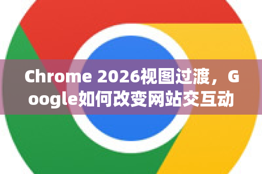 Chrome 2026视图过渡，Google如何改变网站交互动画方式-第1张图片-Google下载|谷歌浏览器官网-2026最新版