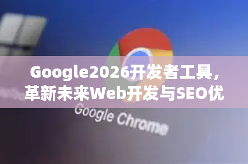 Google2026开发者工具，革新未来Web开发与SEO优化-第1张图片-Google下载|谷歌浏览器官网-2026最新版