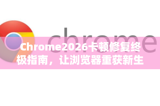 Chrome2026卡顿修复终极指南，让浏览器重获新生
