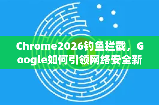 Chrome2026钓鱼拦截，Google如何引领网络安全新纪元-第1张图片-Google下载|谷歌浏览器官网-2026最新版