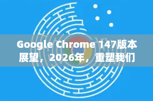 Google Chrome 147版本展望，2026年，重塑我们认知的浏览器生态-第1张图片-Google下载|谷歌浏览器官网-2026最新版