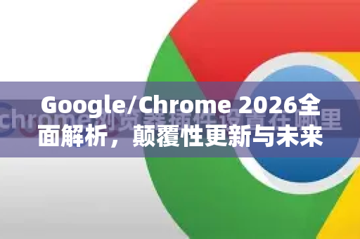 Google/Chrome 2026全面解析，颠覆性更新与未来生态展望