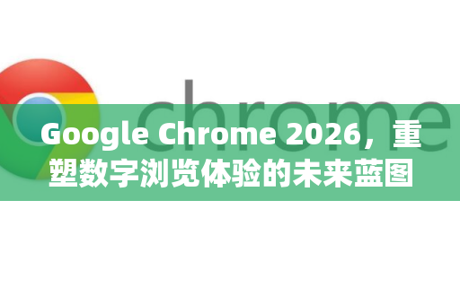 Google Chrome 2026，重塑数字浏览体验的未来蓝图