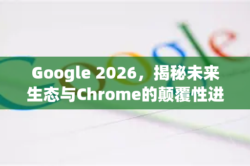 Google 2026，揭秘未来生态与Chrome的颠覆性进化