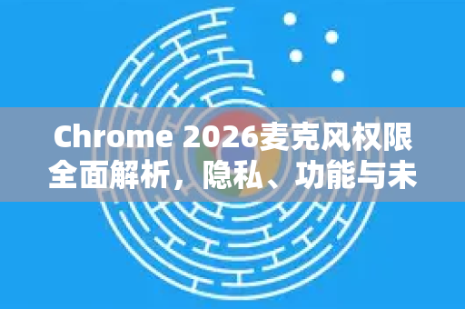 Chrome 2026麦克风权限全面解析，隐私、功能与未来趋势-第1张图片-Google下载|谷歌浏览器官网-2026最新版
