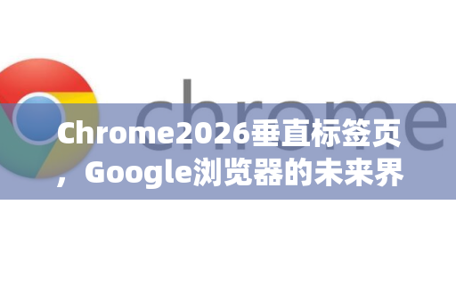 Chrome2026垂直标签页，Google浏览器的未来界面革命