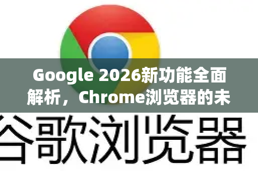 Google 2026新功能全面解析，Chrome浏览器的未来展望
