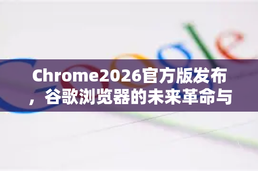 Chrome2026官方版发布，谷歌浏览器的未来革命与SEO新机遇