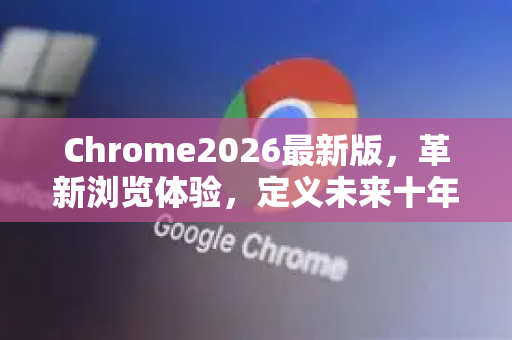 Chrome2026最新版，革新浏览体验，定义未来十年互联网交互