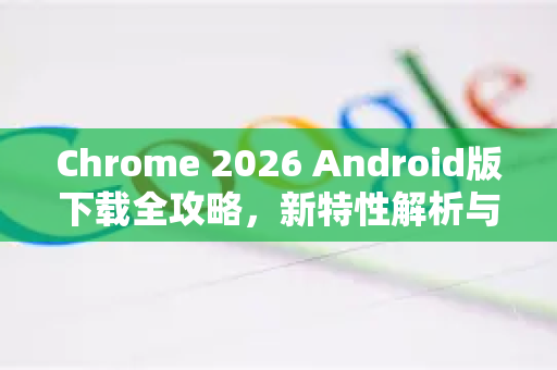 Chrome 2026 Android版下载全攻略，新特性解析与安全安装指南-第1张图片-Google下载|谷歌浏览器官网-2026最新版
