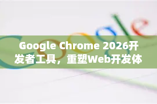 Google Chrome 2026开发者工具，重塑Web开发体验的未来蓝图-第1张图片-Google下载|谷歌浏览器官网-2026最新版