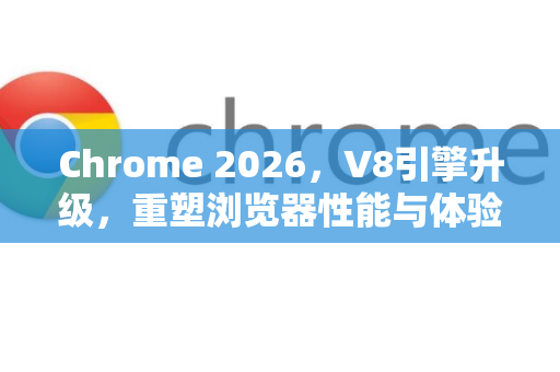 Chrome 2026，V8引擎升级，重塑浏览器性能与体验新标杆-第1张图片-Google下载|谷歌浏览器官网-2026最新版