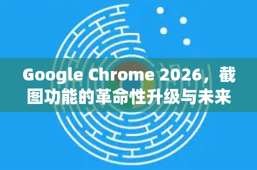 Google Chrome 2026，截图功能的革命性升级与未来展望-第1张图片-Google下载|谷歌浏览器官网-2026最新版