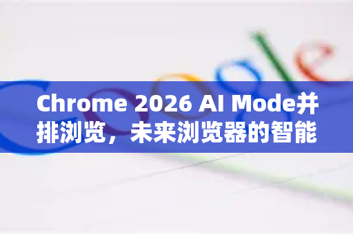 Chrome 2026 AI Mode并排浏览，未来浏览器的智能革命