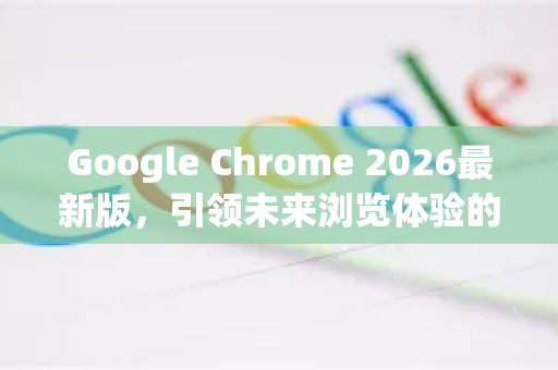 Google Chrome 2026最新版，引领未来浏览体验的智能革命