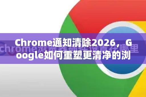 Chrome通知清除2026，Google如何重塑更清净的浏览体验-第1张图片-Google下载|谷歌浏览器官网-2026最新版