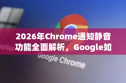 2026年Chrome通知静音功能全面解析，Google如何重塑用户体验？-第1张图片-Google下载|谷歌浏览器官网-2026最新版