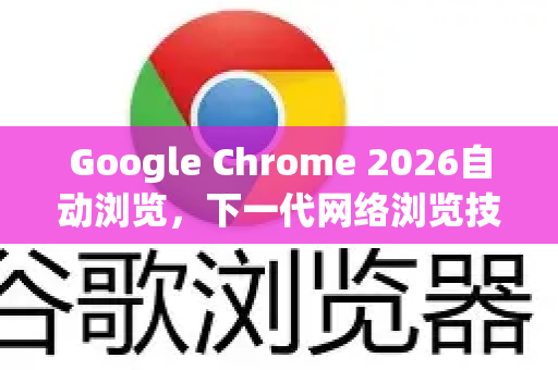 Google Chrome 2026自动浏览，下一代网络浏览技术的革命性突破