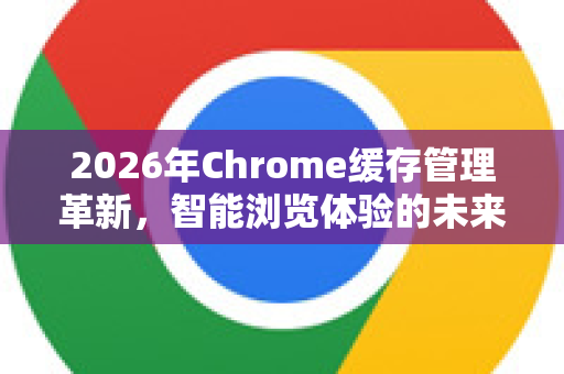 2026年Chrome缓存管理革新，智能浏览体验的未来蓝图-第1张图片-Google下载|谷歌浏览器官网-2026最新版