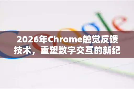 2026年Chrome触觉反馈技术，重塑数字交互的新纪元-第1张图片-Google下载|谷歌浏览器官网-2026最新版