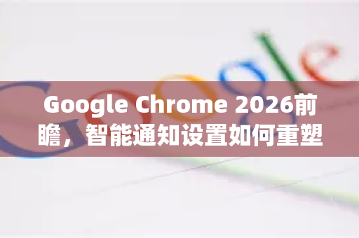 Google Chrome 2026前瞻，智能通知设置如何重塑你的浏览体验-第1张图片-Google下载|谷歌浏览器官网-2026最新版