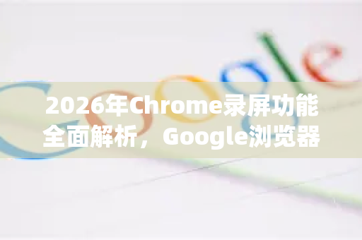 2026年Chrome录屏功能全面解析，Google浏览器的革命性升级-第1张图片-Google下载|谷歌浏览器官网-2026最新版