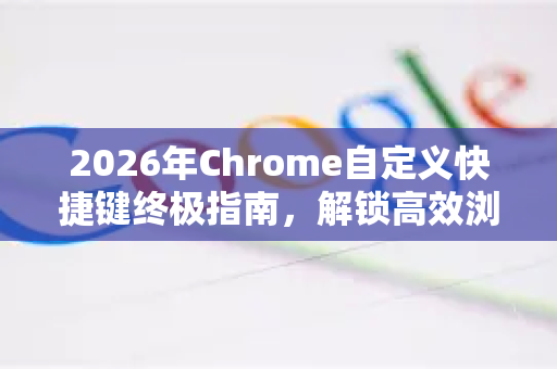 2026年Chrome自定义快捷键终极指南，解锁高效浏览的未来-第1张图片-Google下载|谷歌浏览器官网-2026最新版