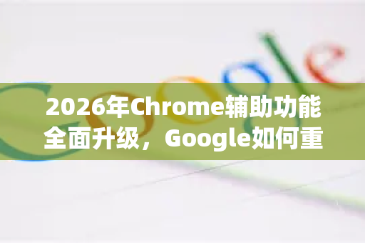 2026年Chrome辅助功能全面升级，Google如何重塑无障碍浏览体验-第1张图片-Google下载|谷歌浏览器官网-2026最新版