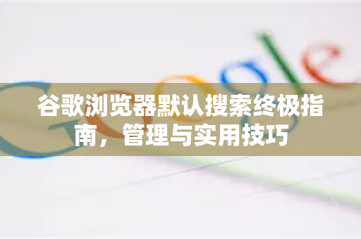 谷歌浏览器默认搜索终极指南，管理与实用技巧