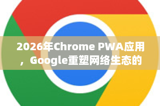 2026年Chrome PWA应用，Google重塑网络生态的未来愿景-第1张图片-Google下载|谷歌浏览器官网-2026最新版