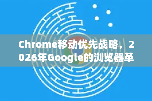 Chrome移动优先战略，2026年Google的浏览器革命-第1张图片-Google下载|谷歌浏览器官网-2026最新版