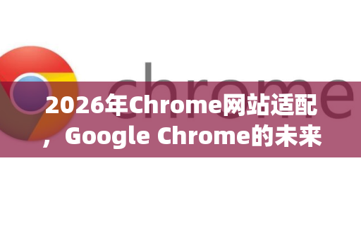 2026年Chrome网站适配，Google Chrome的未来趋势与全面应对策略-第1张图片-Google下载|谷歌浏览器官网-2026最新版