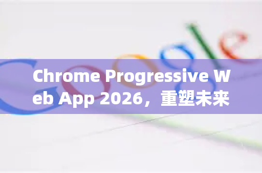 Chrome Progressive Web App 2026，重塑未来的Web体验-第1张图片-Google下载|谷歌浏览器官网-2026最新版